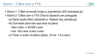 © 2017 IBM Corporation
Demo – TJBot com o TTS
 Demo 1: TJBot movendo braço e acendendo LED (wavetest.js)
 Demo 2: TJBot com o TTS (Text to Speech) em português
–a) Gerar audio (flac) utilizando o Watson (tts_sample.js)
–b) Converter para wav que toca na placa
• Sox o.flac –r 44100 o.wav
• sox –M o.wav o.wav o.wav
–c) Tocar o audio na placa (aplay –D hw: 1,0 o.wav)
 