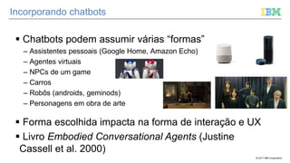 © 2017 IBM Corporation
Incorporando chatbots
 Chatbots podem assumir várias “formas”
– Assistentes pessoais (Google Home, Amazon Echo)
– Agentes virtuais
– NPCs de um game
– Carros
– Robôs (androids, geminods)
– Personagens em obra de arte
 Forma escolhida impacta na forma de interação e UX
 Livro Embodied Conversational Agents (Justine
Cassell et al. 2000)
 