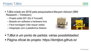 © 2017 IBM Corporation
Projeto TJBot
 TJBot criado em 2016 pela pesquisadora Maryam Ashoori (IBM
Research – Yorktown):
– Projeto estilo DIY (Do It Yourself)
– Basedo em software e hardware livre
– Fácil montagem (não requer solda)
– Integração com a plataforma Watson
 TJBot é um ponto de partida: várias possibilidades!
 Página oficial do projeto: https://ibmtjbot.github.io/
 