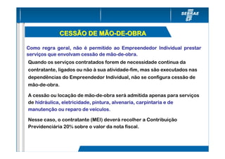 CESSÃO DE MÃO-DE-OBRA

Como regra geral, não é permitido ao Empreendedor Individual prestar
serviç
serviços que envolvam cessão de mão-de-obra.
                                mão-de-
Quando os serviços contratados forem de necessidade contínua da
contratante, ligados ou não à sua atividade-fim, mas são executados nas
dependências do Empreendedor Individual, não se configura cessão de
mão-de-obra.

A cessão ou locação de mão-de-obra será admitida apenas para serviços
   hidrá
de hidráulica, eletricidade, pintura, alvenaria, carpintaria e de
manutenç                   veículos.
manutenção ou reparo de veículos

Nesse caso, o contratante (MEI) deverá recolher a Contribuição
Previdenciária 20% sobre o valor da nota fiscal.
 