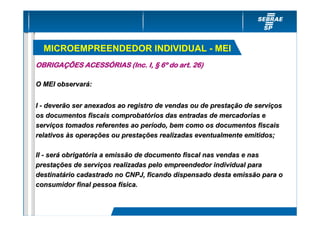 MICROEMPREENDEDOR INDIVIDUAL - MEI
OBRIGAÇÕES ACESSÓRIAS (Inc. I, § 6º do art. 26)

O MEI observará:


I - deverão ser anexados ao registro de vendas ou de prestação de serviços
os documentos fiscais comprobatórios das entradas de mercadorias e
serviços tomados referentes ao período, bem como os documentos fiscais
relativos às operações ou prestações realizadas eventualmente emitidos;

II - será obrigatória a emissão de documento fiscal nas vendas e nas
prestações de serviços realizadas pelo empreendedor individual para
destinatário cadastrado no CNPJ, ficando dispensado desta emissão para o
consumidor final pessoa física.
 