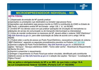 MICROEMPREENDEDOR INDIVIDUAL - MEI
NOTA FISCAL
1 – Dispensado da emissão de NF quando praticar:
a) operações ou prestações cujo destinatário ou tomador seja pessoa física;
b) operações cujo destinatário seja pessoa inscrita no CNPJ e contribuinte do ICMS no Estado de
São Paulo, o destinatário emitirá NF de Entrada - artigo 136, I, “a”, do RICMS;
2 – Emitirá NF nos demais casos em que praticar operações de circulação de mercadorias ou
prestações de serviço de comunicação ou de transporte intermunicipal ou interestadual.
3 – Antes de mandar confeccionar os impressos de NF, deverá utilizar o sistema “AIDF Eletrônica”:
http://pfe.fazenda.sp.gov.br, para obter autorização da Sefaz de acordo com o artigo 194 do
RICMS.
4 – Poderá obter a senha de acesso ao Posto Fiscal Eletrônico, necessária à utilização do sistema
“AIDF Eletrônica”, seguindo os seguintes procedimentos previstos na Portaria CAT 92/1998:
a) acessar a página do Posto Fiscal Eletrônico: http://pfe.fazenda.sp.gov.br, e selecionar as
opções: “Serviços”, “Serviços eletrônicos ICMS”, “Como obter senha”, “Download do Requerimento
de Senha On-Line”;
b) imprimir e preencher o requerimento;
c) entregar o requerimento no Posto Fiscal que estiver vinculado, identificado pelo contribuinte
mediante acesso ao http://pfe.fazenda.sp.gov.br e seleção das opções: “Serviços”, “Localização de
Postos Fiscais”.

Não se aplica a obrigatoriedade da NF-e ao MEI, de que trata o artigo 18-A
da Lei Complementar federal 123/2006. (Portaria CAT nº 162/2008)
 