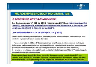 MICROEMPREENDEDOR INDIVIDUAL- MEI
O REGISTRO DO MEI E OS CONTABILISTAS
Lei Complementar nº 128 de 2008: reduzidos a ZERO os valores referentes
a taxas, emolumentos e demais custos relativos à abertura, à inscrição, ao
registro, ao alvará, à licença, ao cadastro.

Lei Complementar nº 128, de 2008 (Art. 18, § 22-B)
Os escritórios de serviços contábeis no Simples Nacional, individualmente ou por meio de suas
entidades representativas de classe, deverão:

I – Fazer a inscrição do MEI e a 1ª declaração anual simplificada da microempresa individual;
II – fornecer, na forma estabelecida pelo Comitê Gestor, resultados de pesquisas quantitativas e
qualitativas relativas às ME e EPPs optantes pelo Simples Nacional por eles atendidas;
III – promover eventos de orientação fiscal, contábil e tributária para as ME e EPPs optantes pelo
Simples Nacional por eles atendidas.
Cancelamento da inscrição: Com exceção do processo de inscrição do MEI, os
                  inscriç
demais atos (alteração e baixa), seguirão os procedimentos normais e cobrança de
emolumentos e taxas pelos órgãos de registro e honorários do escritório contábil.
 