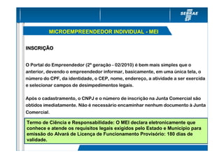 MICROEMPREENDEDOR INDIVIDUAL - MEI


INSCRIÇÃO


O Portal do Empreendedor (2ª geração - 02/2010) é bem mais simples que o
anterior, devendo o empreendedor informar, basicamente, em uma única tela, o
número do CPF, da identidade, o CEP, nome, endereço, a atividade a ser exercida
e selecionar campos de desimpedimentos legais.

Após o cadastramento, o CNPJ e o número de inscrição na Junta Comercial são
obtidos imediatamente. Não é necessário encaminhar nenhum documento à Junta
Comercial.

Termo de Ciência e Responsabilidade: O MEI declara eletronicamente que
conhece e atende os requisitos legais exigidos pelo Estado e Município para
emissão do Alvará de Licença de Funcionamento Provisório: 180 dias de
validade.
 