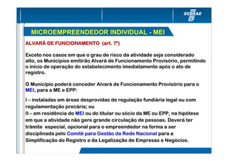 MICROEMPREENDEDOR INDIVIDUAL - MEI
ALVARÁ DE FUNCIONAMENTO (art. 7º)

Exceto nos casos em que o grau de risco da atividade seja considerado
alto, os Municípios emitirão Alvará de Funcionamento Provisório, permitindo
o início de operação do estabelecimento imediatamente após o ato de
registro.

O Município poderá conceder Alvará de Funcionamento Provisório para o
MEI, para a ME e EPP:

I – instaladas em áreas desprovidas de regulação fundiária legal ou com
regulamentação precária; ou
II – em residência do MEI ou do titular ou sócio da ME ou EPP, na hipótese
em que a atividade não gere grande circulação de pessoas. Deverá ter
trâmite especial, opcional para o empreendedor na forma a ser
disciplinada pelo Comitê para Gestão da Rede Nacional para a
Simplificação do Registro e da Legalização de Empresas e Negócios.
 