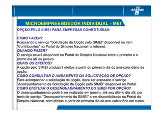 MICROEMPREENDEDOR INDIVIDUAL - MEI
OPÇÃO PELO SIMEI PARA EMPRESAS CONSTITUÍDAS:

COMO FAZER?
Acessando o serviço “Solicitação de Opção pelo SIMEI” disponível no item
“Contribuintes” no Portal do Simples Nacional na internet.
QUANDO FAZER?
O serviço estará disponível no Portal do Simples Nacional entre o primeiro e o
último dia útil de janeiro.
QUAIS OS EFEITOS?
A opção pelo SIMEI produzirá efeitos a partir do primeiro dia do ano-calendário da
opção.
COMO CONSULTAR O ANDAMENTO DA SOLICITAÇÃO DE OPÇÃO?
Para acompanhar a solicitação de opção, deve ser acessado o serviço
“Acompanhamento da Solicitação de Opção pelo SIMEI” disponível no Portal.
COMO EFETUAR O DESENQUADRAMENTO DO SIMEI POR OPÇÃO?
O desenquadramento poderá ser realizado em janeiro, até seu último dia útil, por
meio do serviço “Desequadramento do SIMEI” a ser disponibilizado no Portal do
Simples Nacional, com efeitos a partir do primeiro dia do ano-calendário em curso.
 