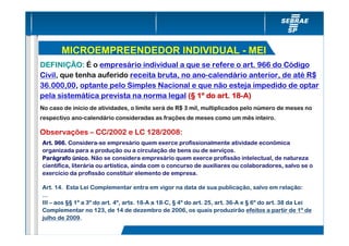 MICROEMPREENDEDOR INDIVIDUAL - MEI
DEFINIÇÃO: É o empresário individual a que se refere o art. 966 do Código
Civil, que tenha auferido receita bruta, no ano-calendário anterior, de até R$
36.000,00, optante pelo Simples Nacional e que não esteja impedido de optar
pela sistemática prevista na norma legal (§ 1º do art. 18-A)
                                                       18-
No caso de início de atividades, o limite será de R$ 3 mil, multiplicados pelo número de meses no
respectivo ano-calendário consideradas as frações de meses como um mês inteiro.

Observações – CC/2002 e LC 128/2008:
Art. 966. Considera-se empresário quem exerce profissionalmente atividade econômica
organizada para a produção ou a circulação de bens ou de serviços.
Parágrafo único. Não se considera empresário quem exerce profissão intelectual, de natureza
Pará
científica, literária ou artística, ainda com o concurso de auxiliares ou colaboradores, salvo se o
exercício da profissão constituir elemento de empresa.

Art. 14. Esta Lei Complementar entra em vigor na data de sua publicação, salvo em relação:
...
III – aos §§ 1º a 3º do art. 4º, arts. 18-A a 18-C, § 4º do art. 25, art. 36-A e § 6º do art. 38 da Lei
Complementar no 123, de 14 de dezembro de 2006, os quais produzirão efeitos a partir de 1º de
julho de 2009.
 