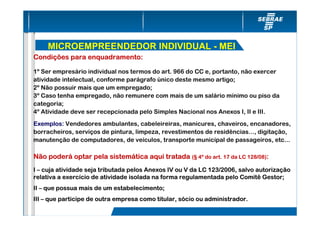 MICROEMPREENDEDOR INDIVIDUAL - MEI
Condições para enquadramento:

1º Ser empresário individual nos termos do art. 966 do CC e, portanto, não exercer
atividade intelectual, conforme parágrafo único deste mesmo artigo;
2º Não possuir mais que um empregado;
3º Caso tenha empregado, não remunere com mais de um salário mínimo ou piso da
categoria;
4º Atividade deve ser recepcionada pelo Simples Nacional nos Anexos I, II e III.
Exemplos: Vendedores ambulantes, cabeleireiras, manicures, chaveiros, encanadores,
borracheiros, serviços de pintura, limpeza, revestimentos de residências..., digitação,
manutenção de computadores, de veículos, transporte municipal de passageiros, etc...

Não poderá optar pela sistemática aqui tratada (§ 4º do art. 17 da LC 128/08):
I – cuja atividade seja tributada pelos Anexos IV ou V da LC 123/2006, salvo autorização
relativa a exercício de atividade isolada na forma regulamentada pelo Comitê Gestor;
II – que possua mais de um estabelecimento;
III – que participe de outra empresa como titular, sócio ou administrador.
 