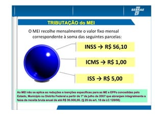 TRIBUTAÇÃO do MEI
        O MEI recolhe mensalmente o valor fixo mensal
          correspondente à soma das seguintes parcelas:

                                                   INSS → R$ 56,10

                                                    ICMS → R$ 1,00

                                                     ISS → R$ 5,00

Ao MEI não se aplica as reduções e isenções específicas para as ME e EPPs concedidas pelo
                         reduç       isenç     especí
Estado, Município ou Distrito Federal a partir de 1º de julho de 2007 que abranjam integralmente a
         Municí                                   1º
faixa de receita bruta anual de até R$ 36.000,00. (§ 20 do art. 18 da LC 128/08)
                                até                (§
 