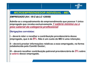 MICROEMPREENDEDOR INDIVIDUAL - MEI
EMPREGADO (Art. 18-C da LC 128/08)
                18-

Admite-se o enquadramento do empreendimento que possua 1 único
empregado que receba exclusivamente 1 salário mínimo ou o
piso salarial da categoria profissional.
Obrigações correlatas:

I – deverá reter e recolher a contribuição previdenciária desse
empregado, que é de 8%. Não é um custo do MEI é uma retenção;

II – deverá prestar informações relativas a esse empregado, na forma
estabelecida pelo Comitê Gestor;

III – deverá recolher contribuição patronal previdenciária de 3% sobre
o salário desse empregado.
 