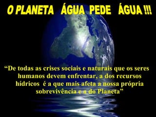 “ De todas as crises sociais e naturais que os seres humanos devem enfrentar, a dos recursos hídricos  é a que mais afeta a nossa própria sobrevivência e a do Planeta” O PLANETA  ÁGUA  PEDE  ÁGUA !!! 