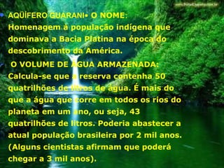 AQÜÍFERO GUARANI •  O NOME : Homenagem à população indígena que dominava a Bacia Platina na época do descobrimento da América. O VOLUME DE ÁGUA ARMAZENADA: Calcula-se que a reserva contenha 50 quatrilhões de litros de água. É mais do que a água que corre em todos os rios do planeta em um ano, ou seja, 43 quatrilhões de litros. Poderia abastecer a atual população brasileira por 2 mil anos. (Alguns cientistas afirmam que poderá chegar a 3 mil anos).  