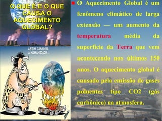 O QUE É E O QUE CAUSA O AQUECIMENTO GLOBAL? O Aquecimento Global é um fenômeno climático de larga extensão — um aumento da  temperatura  média da superfície da  Terra  que vem acontecendo nos últimos 150 anos. O aquecimento global é causado pela emissão de gases poluentes tipo CO2 (gás carbônico) na atmosfera.  