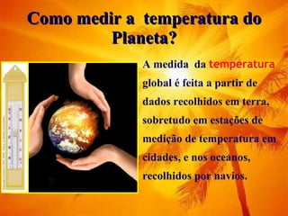 Como medir a  temperatura do Planeta? A medida  da  temperatura  global é feita a partir de dados recolhidos em terra, sobretudo em estações de medição de temperatura em cidades, e nos oceanos, recolhidos por navios.  