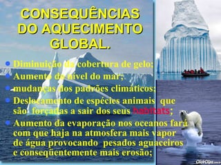 CONSEQUÊNCIAS DO AQUECIMENTO GLOBAL. Diminuição da cobertura de gelo; Aumento do nível do mar; mudanças dos padrões climáticos;   Deslocamento de espécies animais  que são  forçadas a sair dos seus  habitats ; Aumento da evaporação nos oceanos fará com que haja na atmosfera mais vapor de água provocando  pesados aguaceiros e conseqüentemente mais erosão; 