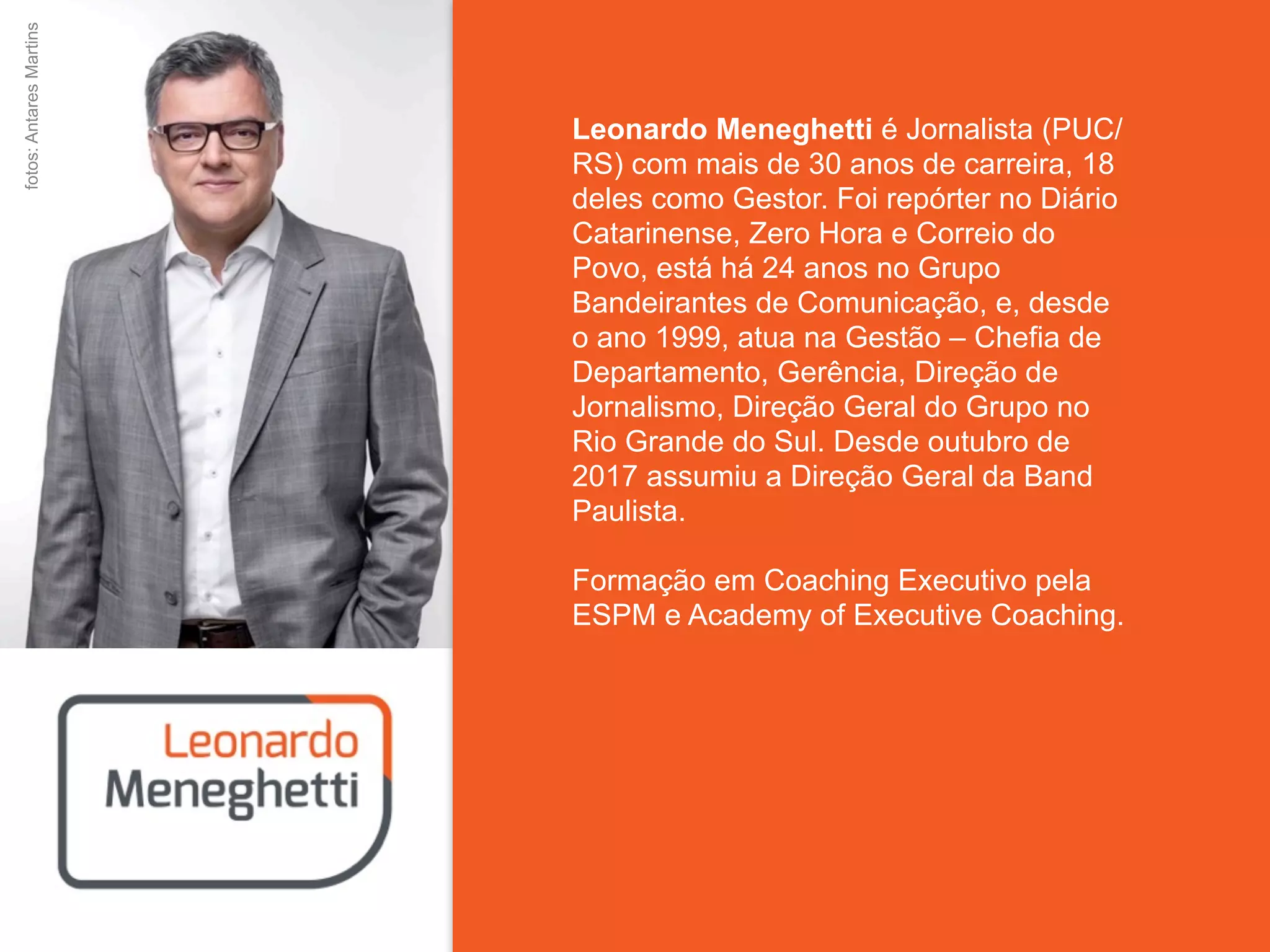 Leonardo Meneghetti é Jornalista (PUC/
RS) com mais de 30 anos de carreira, 18
deles como Gestor. Foi repórter no Diário
Catarinense, Zero Hora e Correio do
Povo, está há 24 anos no Grupo
Bandeirantes de Comunicação, e, desde
o ano 1999, atua na Gestão – Chefia de
Departamento, Gerência, Direção de
Jornalismo, Direção Geral do Grupo no
Rio Grande do Sul. Desde outubro de
2017 assumiu a Direção Geral da Band
Paulista.
Formação em Coaching Executivo pela
ESPM e Academy of Executive Coaching.
fotos:AntaresMartins