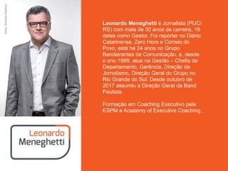 Leonardo Meneghetti é Jornalista (PUC/
RS) com mais de 30 anos de carreira, 18
deles como Gestor. Foi repórter no Diário
Catarinense, Zero Hora e Correio do
Povo, está há 24 anos no Grupo
Bandeirantes de Comunicação, e, desde
o ano 1999, atua na Gestão – Chefia de
Departamento, Gerência, Direção de
Jornalismo, Direção Geral do Grupo no
Rio Grande do Sul. Desde outubro de
2017 assumiu a Direção Geral da Band
Paulista.
Formação em Coaching Executivo pela
ESPM e Academy of Executive Coaching.
fotos:AntaresMartins
 