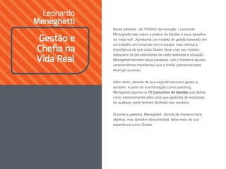 Nesta palestra - de 1h30min de duração – Leonardo
Meneghetti trata sobre a prática da Gestão e seus desafios
na “vida real”. Apresenta um modelo de gestão baseado em
um trabalho em conjunto com a equipe, mas reforça a
importância de que cada Gestor deve criar seu modelo,
adequado às peculiaridades de cada realidade e situação.
Meneghetti também traça paralelos com o futebol e aponta
características importantes que a chefia precisa ter para
alcançar sucesso.
Além disso, através de sua experiência como gestor e,
também, a partir de sua formação como coaching,
Meneghetti aponta os 15 Conceitos de Gestão que define
como extremamente úteis para que gestores de empresas
de qualquer porte tenham facilitado seu sucesso.
Durante a palestra, Meneghetti aborda de maneira clara,
objetiva, mas também descontraída, fatos reais de sua
experiência como Gestor.
 