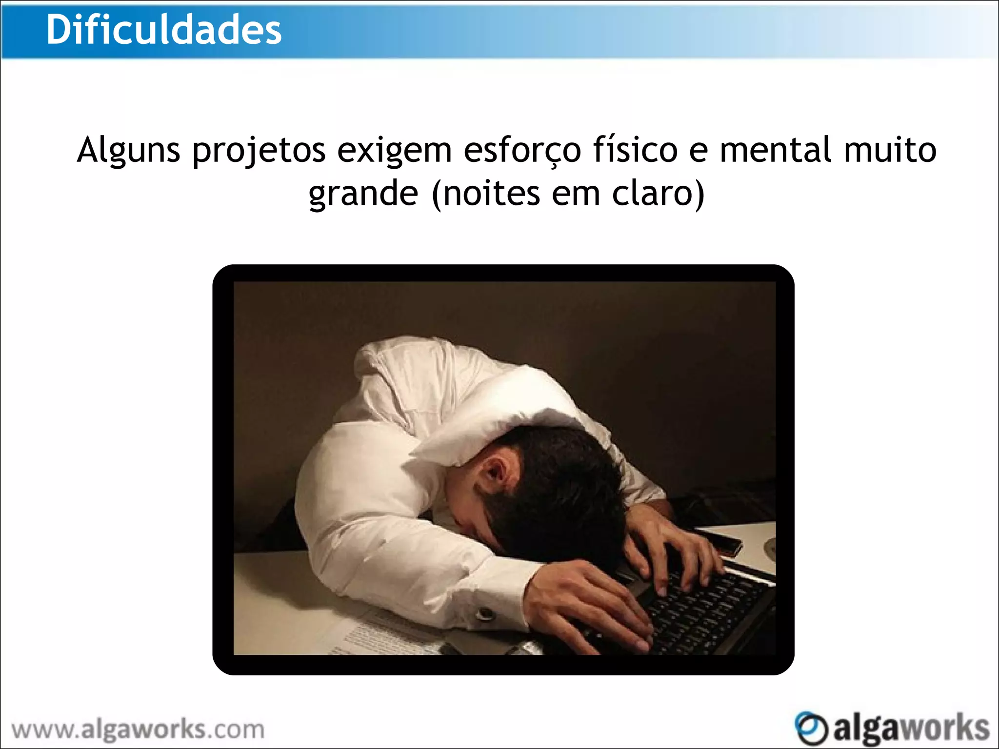 Dificuldades
Alguns projetos exigem esforço físico e mental muito
grande (noites em claro)
 