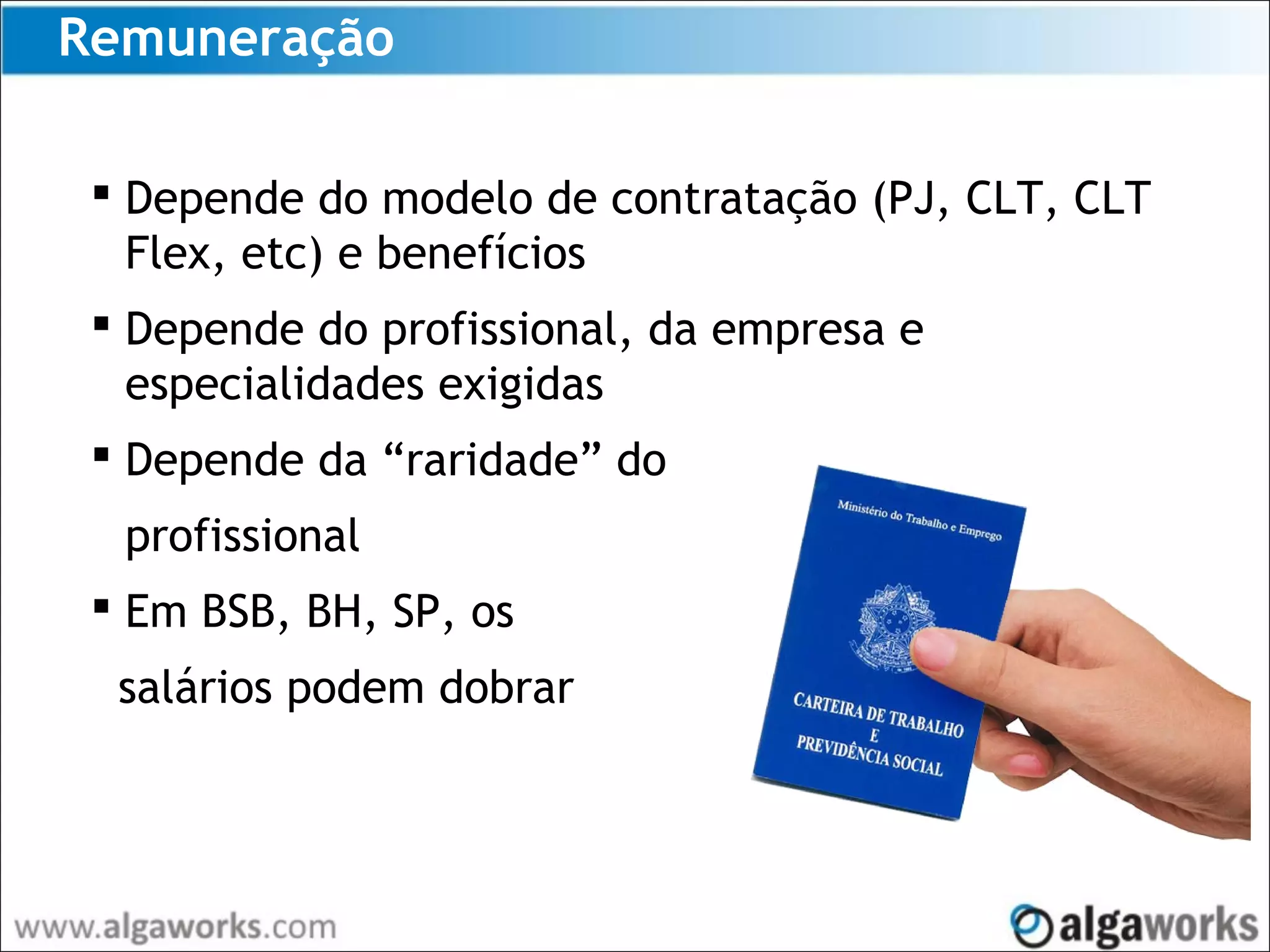 Remuneração
 Depende do modelo de contratação (PJ, CLT, CLT
Flex, etc) e benefícios
 Depende do profissional, da empresa e
especialidades exigidas
 Depende da “raridade” do
profissional
 Em BSB, BH, SP, os
salários podem dobrar
 