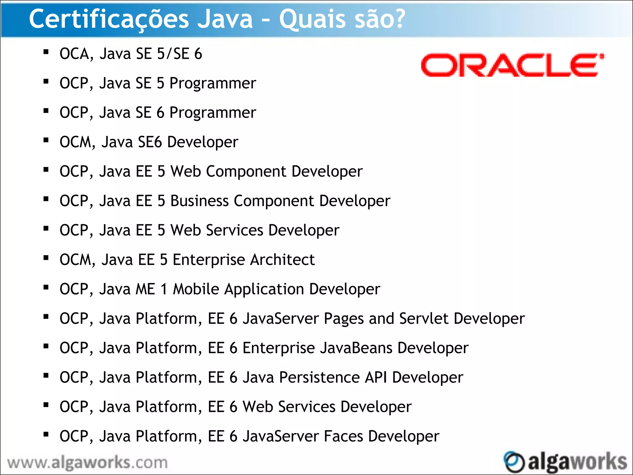 Certificações Java – Quais são?
 OCA, Java SE 5/SE 6
 OCP, Java SE 5 Programmer
 OCP, Java SE 6 Programmer
 OCM, Java SE6 Developer
 OCP, Java EE 5 Web Component Developer
 OCP, Java EE 5 Business Component Developer
 OCP, Java EE 5 Web Services Developer
 OCM, Java EE 5 Enterprise Architect
 OCP, Java ME 1 Mobile Application Developer
 OCP, Java Platform, EE 6 JavaServer Pages and Servlet Developer
 OCP, Java Platform, EE 6 Enterprise JavaBeans Developer
 OCP, Java Platform, EE 6 Java Persistence API Developer
 OCP, Java Platform, EE 6 Web Services Developer
 OCP, Java Platform, EE 6 JavaServer Faces Developer
 