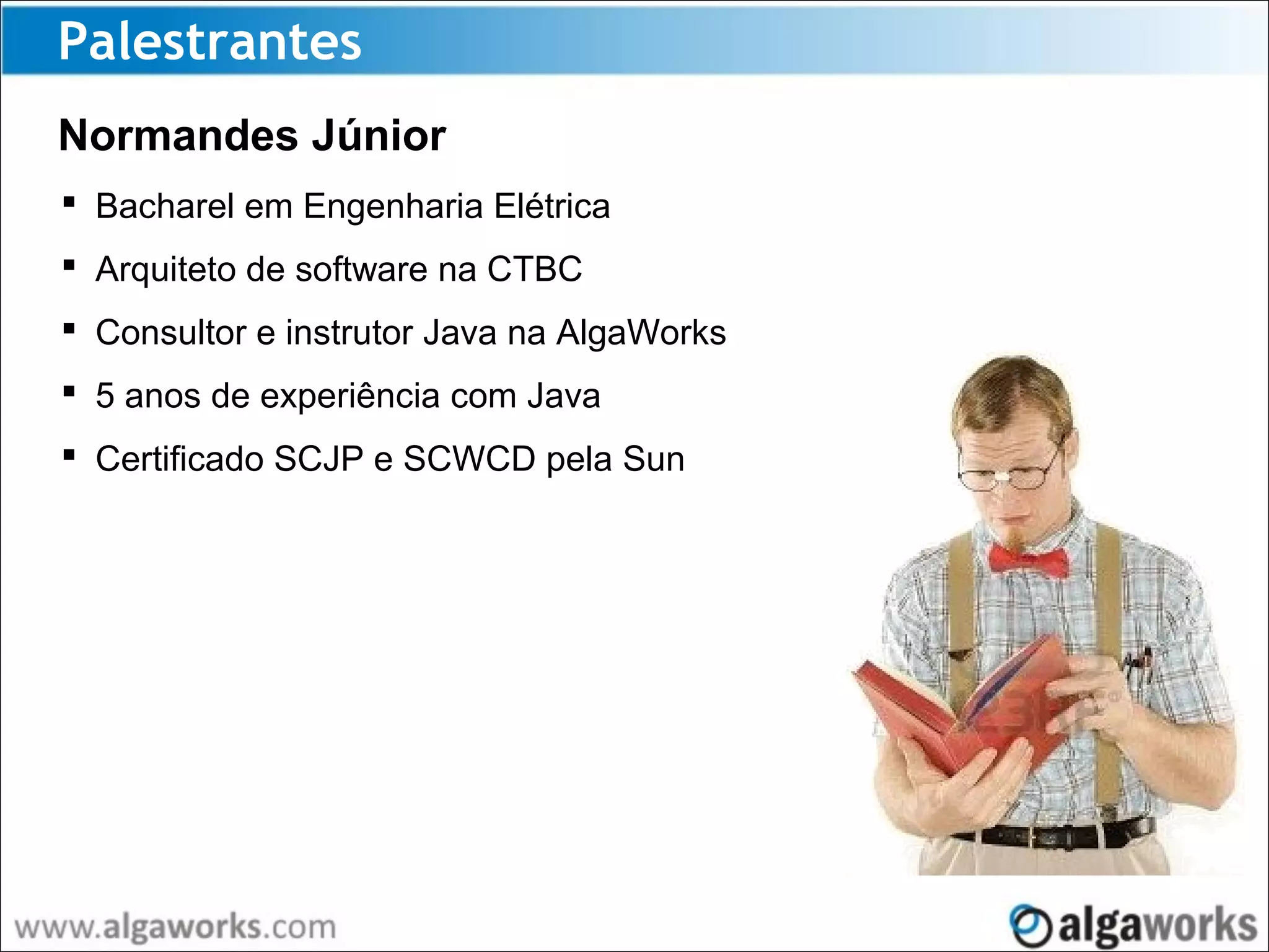 Palestrantes
Normandes Júnior
 Bacharel em Engenharia Elétrica
 Arquiteto de software na CTBC
 Consultor e instrutor Java na AlgaWorks
 5 anos de experiência com Java
 Certificado SCJP e SCWCD pela Sun
 