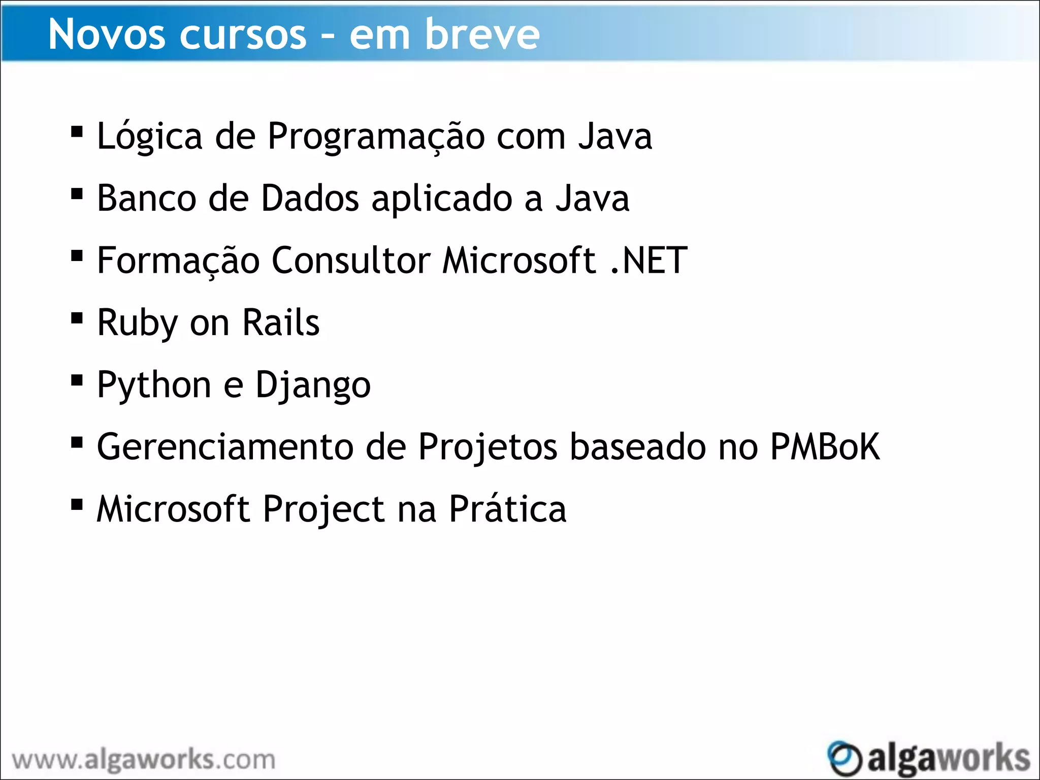 Novos cursos – em breve
 Lógica de Programação com Java
 Banco de Dados aplicado a Java
 Formação Consultor Microsoft .NET
 Ruby on Rails
 Python e Django
 Gerenciamento de Projetos baseado no PMBoK
 Microsoft Project na Prática
 