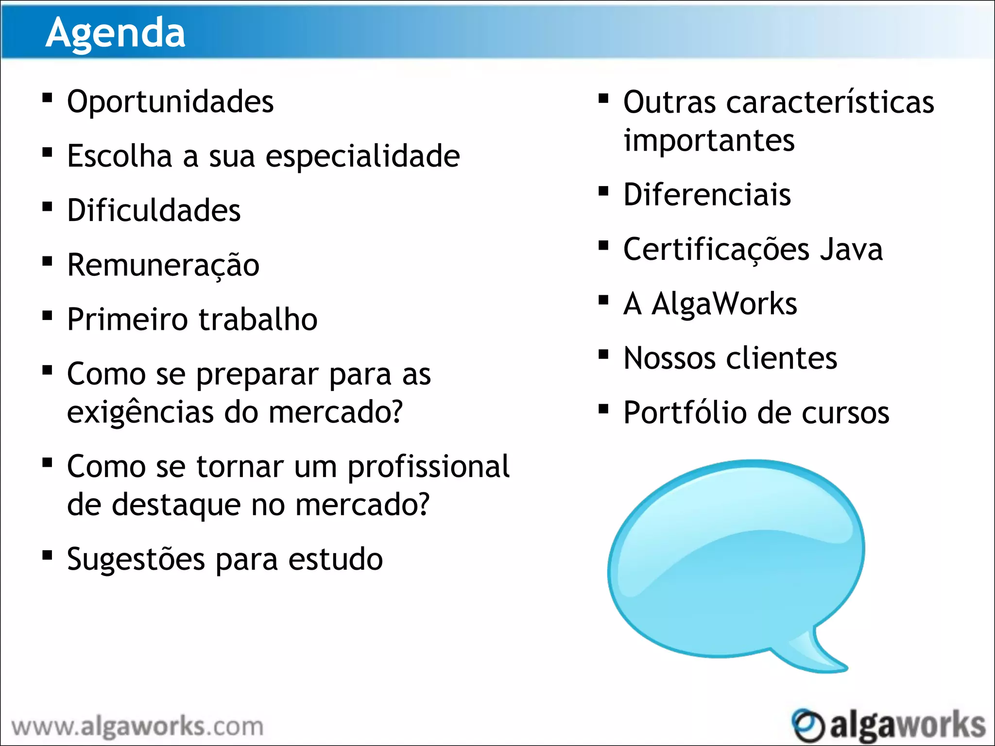 Agenda
 Oportunidades
 Escolha a sua especialidade
 Dificuldades
 Remuneração
 Primeiro trabalho
 Como se preparar para as
exigências do mercado?
 Como se tornar um profissional
de destaque no mercado?
 Sugestões para estudo
 Outras características
importantes
 Diferenciais
 Certificações Java
 A AlgaWorks
 Nossos clientes
 Portfólio de cursos
 