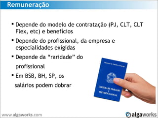 Remuneração
 Depende do modelo de contratação (PJ, CLT, CLT
Flex, etc) e benefícios
 Depende do profissional, da empresa e
especialidades exigidas
 Depende da “raridade” do
profissional
 Em BSB, BH, SP, os
salários podem dobrar
 