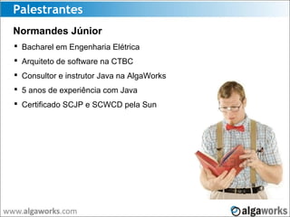 Palestrantes
Normandes Júnior
 Bacharel em Engenharia Elétrica
 Arquiteto de software na CTBC
 Consultor e instrutor Java na AlgaWorks
 5 anos de experiência com Java
 Certificado SCJP e SCWCD pela Sun
 