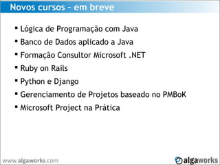Novos cursos – em breve
 Lógica de Programação com Java
 Banco de Dados aplicado a Java
 Formação Consultor Microsoft .NET
 Ruby on Rails
 Python e Django
 Gerenciamento de Projetos baseado no PMBoK
 Microsoft Project na Prática
 