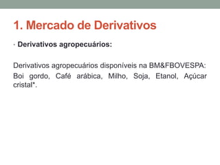 1. Mercado de Derivativos
• Derivativos agropecuários:
Derivativos agropecuários disponíveis na BM&FBOVESPA:
Boi gordo, Café arábica, Milho, Soja, Etanol, Açúcar
cristal*.
 