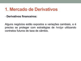 1. Mercado de Derivativos
• Derivativos financeiros:
Alguns negócios estão expostos a variações cambiais, e é
preciso se proteger com estratégias de hedge utilizando
contratos futuros de taxa de câmbio.
 