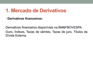 1. Mercado de Derivativos
• Derivativos financeiros:
Derivativos financeiros disponíveis na BM&FBOVESPA:
Ouro, Índices, Taxas de câmbio, Taxas de juro, Títulos da
Dívida Externa.
 