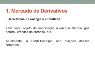 1. Mercado de Derivativos
• Derivativos de energia e climáticos:
Têm como objeto de negociação a energia elétrica, gás
natural, créditos de carbono, etc.
Atualmente, a BM&FBovespa não dispões desses
contratos.
 
