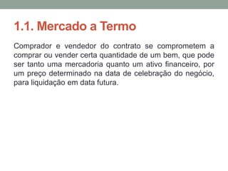 1.1. Mercado a Termo
Comprador e vendedor do contrato se comprometem a
comprar ou vender certa quantidade de um bem, que pode
ser tanto uma mercadoria quanto um ativo financeiro, por
um preço determinado na data de celebração do negócio,
para liquidação em data futura.
 