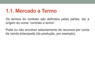 1.1. Mercado a Termo
Os termos do contrato são definidos pelas partes, daí a
origem do nome “contrato a termo”.
Pode ou não envolver adiantamento de recursos por conta
da venda antecipada (da produção, por exemplo).
 
