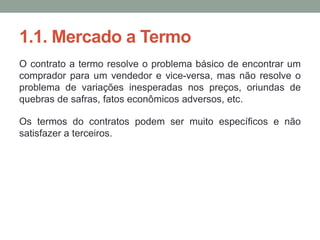 1.1. Mercado a Termo
O contrato a termo resolve o problema básico de encontrar um
comprador para um vendedor e vice-versa, mas não resolve o
problema de variações inesperadas nos preços, oriundas de
quebras de safras, fatos econômicos adversos, etc.
Os termos do contratos podem ser muito específicos e não
satisfazer a terceiros.
 