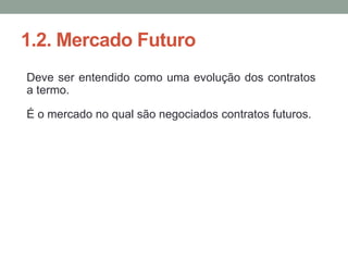 1.2. Mercado Futuro
Deve ser entendido como uma evolução dos contratos
a termo.
É o mercado no qual são negociados contratos futuros.
 