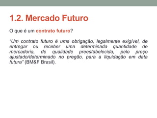 1.2. Mercado Futuro
O que é um contrato futuro?
“Um contrato futuro é uma obrigação, legalmente exigível, de
entregar ou receber uma determinada quantidade de
mercadoria, de qualidade preestabelecida, pelo preço
ajustado/determinado no pregão, para a liquidação em data
futura” (BM&F Brasil).
 