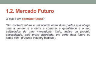 1.2. Mercado Futuro
O que é um contrato futuro?
“Um contrato futuro é um acordo entre duas partes que obriga
uma a vender e a outra a comprar a quantidade e o tipo
estipulados de uma mercadoria, título, índice ou produto
especificado, pelo preço acordado, em certa data futura ou
antes dela” (Futures Industry Institute).
 