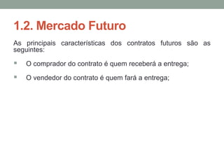 1.2. Mercado Futuro
As principais características dos contratos futuros são as
seguintes:
 O comprador do contrato é quem receberá a entrega;
 O vendedor do contrato é quem fará a entrega;
 