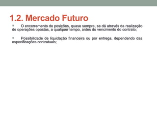 1.2. Mercado Futuro
 O encerramento de posições, quase sempre, se dá através da realização
de operações opostas, a qualquer tempo, antes do vencimento do contrato;
 Possibilidade de liquidação financeira ou por entrega, dependendo das
especificações contratuais;
 