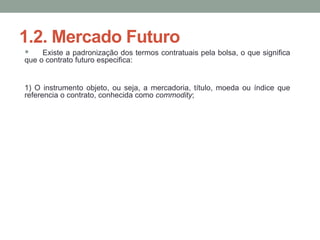 1.2. Mercado Futuro
 Existe a padronização dos termos contratuais pela bolsa, o que significa
que o contrato futuro especifica:
1) O instrumento objeto, ou seja, a mercadoria, título, moeda ou índice que
referencia o contrato, conhecida como commodity;
 