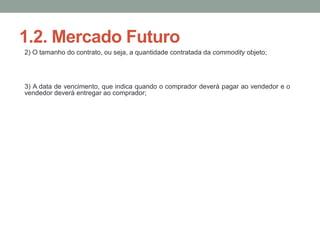 1.2. Mercado Futuro
2) O tamanho do contrato, ou seja, a quantidade contratada da commodity objeto;
3) A data de vencimento, que indica quando o comprador deverá pagar ao vendedor e o
vendedor deverá entregar ao comprador;
 