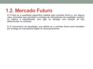 1.2. Mercado Futuro
4) O tipo ou a qualidade específica coberta pelo contrato futuro e, em alguns
caso, provisões que permitam a entrega de mercadorias de qualidade superior
ou inferior à especificada, com ágio ou deságio com relação ao tipo
determinado no contrato;
5) O mecanismo de liquidação, que define se o contrato futuro será liquidado
por entrega da mercadoria objeto ou financeiramente;
 