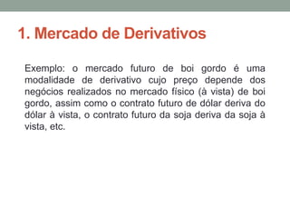 1. Mercado de Derivativos
Exemplo: o mercado futuro de boi gordo é uma
modalidade de derivativo cujo preço depende dos
negócios realizados no mercado físico (à vista) de boi
gordo, assim como o contrato futuro de dólar deriva do
dólar à vista, o contrato futuro da soja deriva da soja à
vista, etc.
 