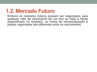 1.2. Mercado Futuro
Embora os contratos futuros possam ser negociados para
qualquer mês de vencimento de um ano ou mais à frente
(especificado no contrato), os níveis de comercialização e
preços negociados são diferentes entre os vencimentos.
 