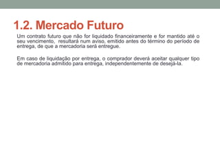 1.2. Mercado Futuro
Um contrato futuro que não for liquidado financeiramente e for mantido até o
seu vencimento, resultará num aviso, emitido antes do término do período de
entrega, de que a mercadoria será entregue.
Em caso de liquidação por entrega, o comprador deverá aceitar qualquer tipo
de mercadoria admitido para entrega, independentemente de desejá-la.
 