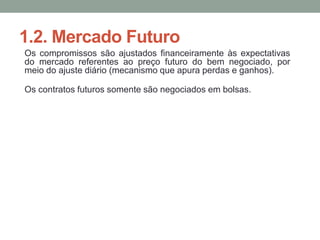 1.2. Mercado Futuro
Os compromissos são ajustados financeiramente às expectativas
do mercado referentes ao preço futuro do bem negociado, por
meio do ajuste diário (mecanismo que apura perdas e ganhos).
Os contratos futuros somente são negociados em bolsas.
 